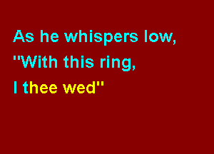 As he whispers low,
With this ring,

I thee wed