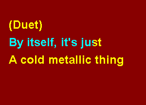 (Duet)
By itself, it's just

A cold metallic thing