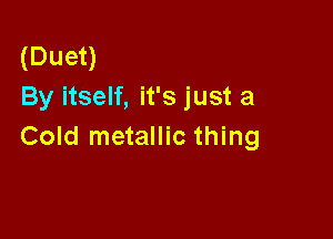 (Duet)
By itself, it's just a

Cold metallic thing