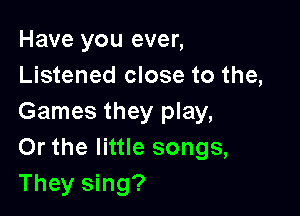 Have you ever,
Listened close to the,

Games they play,
Or the little songs,
They sing?