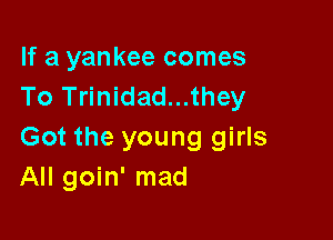 If a yankee comes
To Trinidad...they

Got the young girls
All goin' mad