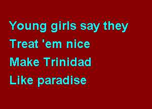 Young girls say they
Treat 'em nice

Make Trinidad
Like paradise