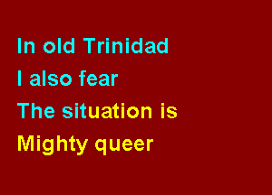 In old Trinidad
I also fear

The situation is
Mighty queer