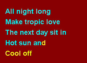All night long
Make tropic love

The next day sit in
Hot sun and
Cool off