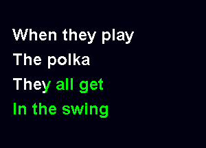 When they play
The polka

They all get
In the swing