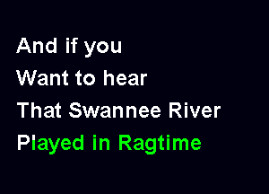 And if you
Want to hear

That Swannee River
Played in Ragtime
