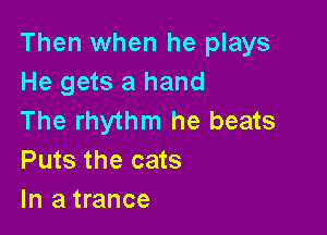 Then when he plays
He gets a hand

The rhythm he beats
Puts the cats
In a trance