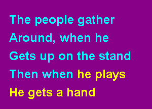 The people gather
Around, when he

Gets up on the stand
Then when he plays
He gets a hand