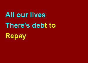 All our lives
There's debt to

Repay