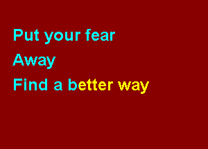 Put your fear
Away

Find a better way