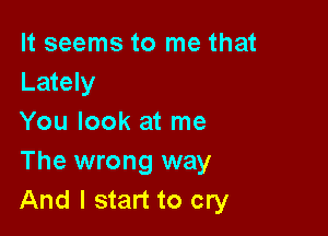 It seems to me that
Lately

You look at me
The wrong way
And I start to cry