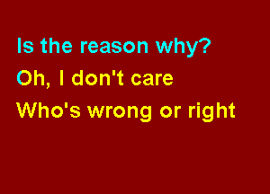 Is the reason why?
Oh, I don't care

Who's wrong or right