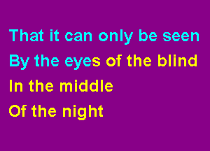That it can only be seen
By the eyes of the blind

In the middle
Of the night