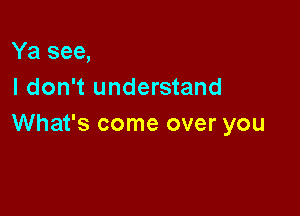 Ya see,
I don't understand

What's come over you