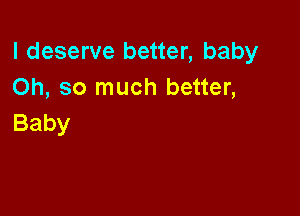 I deserve better, baby
Oh, so much better,

Baby