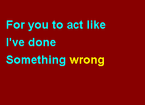 For you to act like
I've done

Something wrong