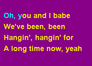 Oh, you and l babe
We've been, been

Hangin', hangin' for
A long time now, yeah