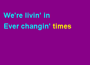 We're livin' in
Ever changin' times