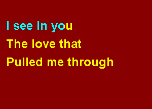 I see in you
The love that

Pulled me through