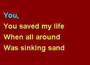You,
You saved my life

When all around
Was sinking sand