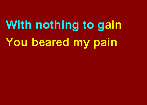 With nothing to gain
You beared my pain