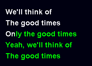 We'll think of
The good times

Only the good times
Yeah, we'll think of

The good times