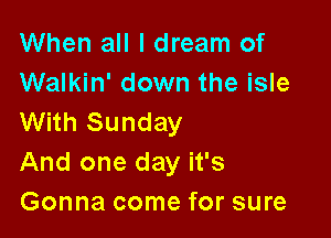 When all I dream of
Walkin' down the isle

With Sunday
And one day it's
Gonna come for sure