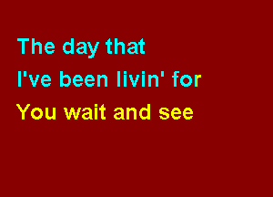 The day that
I've been livin' for

You wait and see