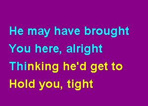 He may have brought
You here, alright

Thinking he'd get to
Hold you, tight