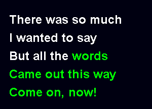There was so much
I wanted to say

But all the words
Came out this way
Come on, now!