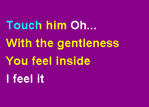Touch him Oh...
With the gentleness

You feel inside
I feel it