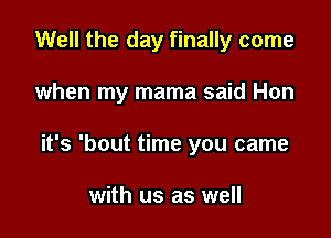 Well the day finally come

when my mama said Hon
it's 'bout time you came

with us as well