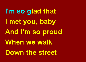 I'm so glad that
I met you, baby

And I'm so proud
When we walk
Down the street