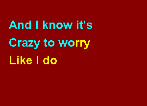 And I know it's
Crazy to worry

Like I do