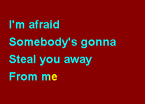 I'm afraid
Somebody's gonna

Steal you away
F rom me