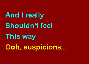 And I really
Shouldn't feel

This way
Ooh, suspicions...