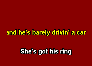 and he's barely drivin' a car

She's got his ring