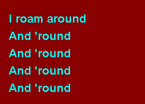 I roam around
And 'round

And 'round
And 'round
And 'round