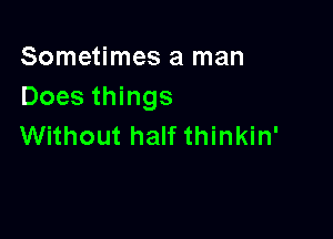 Sometimes a man
Does things

Without half thinkin'