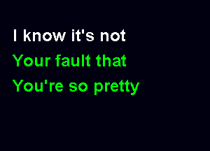 I know it's not
Your fault that

You're so pretty