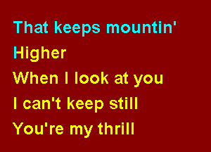 That keeps mountin'
Higher

When I look at you
I can't keep still
You're my thrill