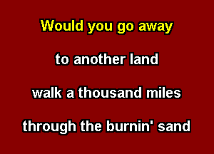 Would you go away
to another land

walk a thousand miles

through the burnin' sand