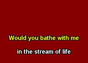 Would you bathe with me

in the stream of life