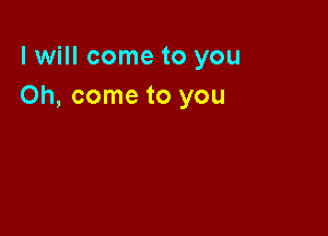 I will come to you
Oh, come to you