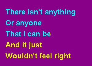 There isn't anything
Or anyone

That I can be
And it just
Wouldn't feel right