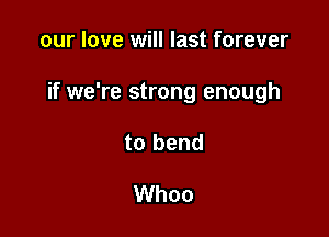 our love will last forever

if we're strong enough

to bend

Whoo