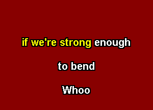 if we're strong enough

to bend

Whoo