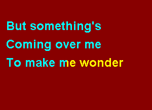 But something's
Coming over me

To make me wonder