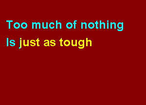 Too much of nothing
Is just as tough