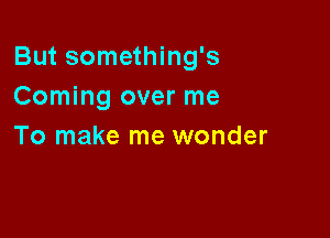 But something's
Coming over me

To make me wonder